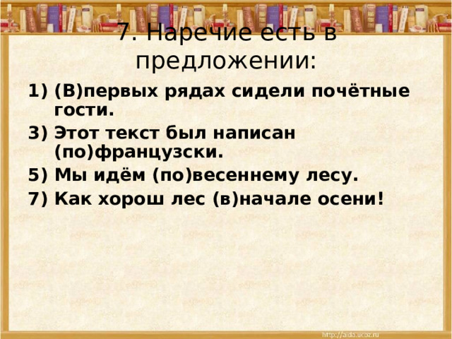 7.  Наречие есть в предложении: 1) (В)первых рядах сидели почётные гости. 3)  Этот текст был написан (по)французски. 5) Мы идём (по)весеннему лесу. 7) Как хорош лес (в)начале осени! 