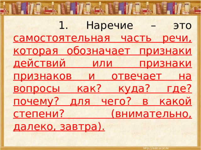 1. Наречие – это самостоятельная часть речи, которая обозначает признаки действий или признаки признаков и отвечает на вопросы как? куда? где? почему? для чего? в какой степени? (внимательно, далеко, завтра). 