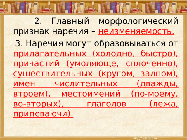  2. Главный морфологический признак наречия – неизменяемость.  3. Наречия могут образовываться от прилагательных (холодно, быстро), причастий (умоляюще, сплоченно), существительных (кругом, залпом), имен числительных (дважды, втроем), местоимений (по-моему, во-вторых), глаголов (лежа, припеваючи).  