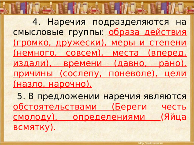  4. Наречия подразделяются на смысловые группы: образа действия (громко, дружески), меры и степени (немного, совсем), места (вперед, издали), времени (давно, рано), причины (сослепу, поневоле), цели (назло, нарочно).  5. В предложении наречия являются обстоятельствами (Б ереги честь смолоду), определениями (Яйца всмятку). 
