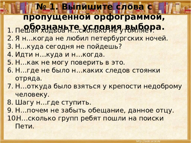 № 1. Выпишите слова с пропущенной орфограммой, обозначьте условия выбора. Пешая ходьба н…сколько не утомляет. Я н…когда не любил петербургских ночей. Н…куда сегодня не пойдешь? Идти н…куда и н…когда. Н…как не могу поверить в это. Н…где не было н…каких следов стоянки отряда. Н…откуда было взяться у крепости недоброму человеку. Шагу н…где ступить. Н…почем не забыть обещание, данное отцу. Н…сколько групп ребят пошли на поиски Пети. 