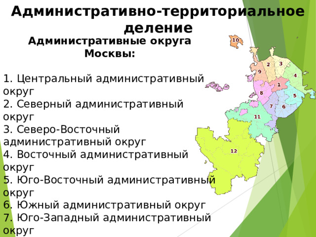 Административно-территориальное деление Административные округа Москвы:  1. Центральный административный округ  2. Северный административный округ  3. Северо-Восточный административный округ  4. Восточный административный округ  5. Юго-Восточный административный округ  6. Южный административный округ  7. Юго-Западный административный округ  8. Западный административный округ  9. Северо-Западный административный округ  10. Зеленоградский административный округ  11. Новомосковский административный округ  12. Троицкий административный округ 