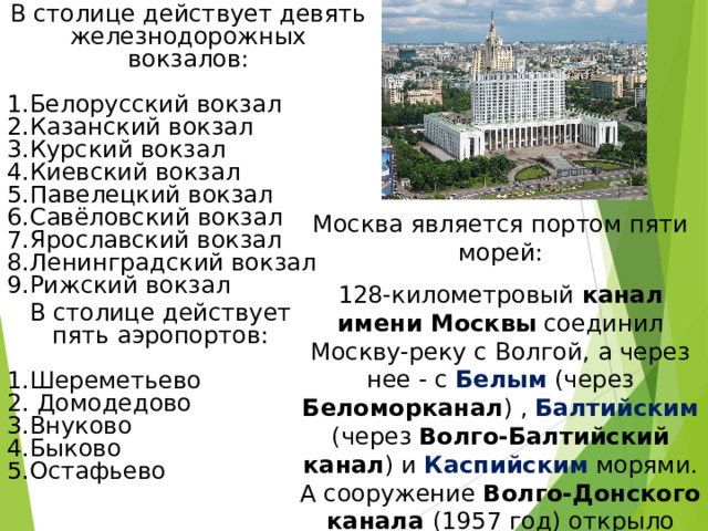 В столице действует девять железнодорожных вокзалов: Белорусский вокзал Казанский вокзал Курский вокзал Киевский вокзал Павелецкий вокзал Савёловский вокзал Ярославский вокзал Ленинградский вокзал Рижский вокзал Москва является портом пяти морей: 128-километровый канал имени Москвы соединил Москву-реку с Волгой, а через нее - с Белым (через Беломорканал ) , Балтийским (через Волго-Балтийский канал ) и Каспийским морями. А сооружение Волго-Донского канала (1957 год) открыло путь из столицы еще к двум морям - Азовскому и Черному В столице действует пять аэропортов: Шереметьево  Домодедово Внуково Быково Остафьево 