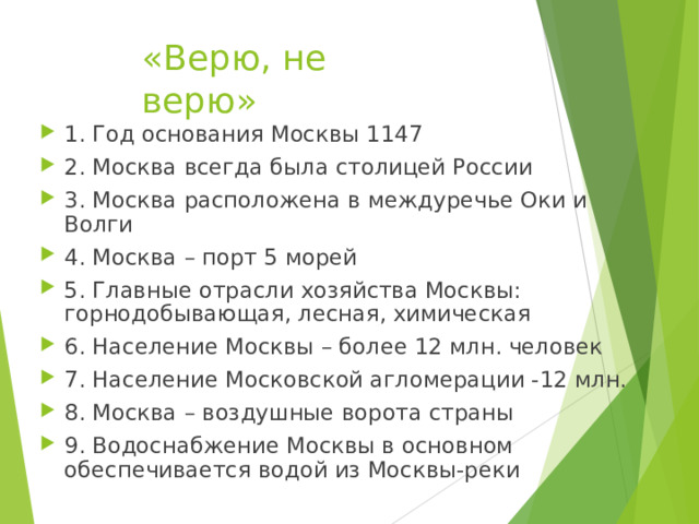 «Верю, не верю» 1. Год основания Москвы 1147 2. Москва всегда была столицей России 3. Москва расположена в междуречье Оки и Волги 4. Москва – порт 5 морей 5. Главные отрасли хозяйства Москвы: горнодобывающая, лесная, химическая 6. Население Москвы – более 12 млн. человек 7. Население Московской агломерации -12 млн. 8. Москва – воздушные ворота страны 9. Водоснабжение Москвы в основном обеспечивается водой из Москвы-реки 