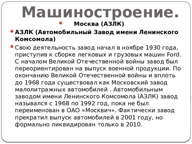 Машиностроение. Москва (АЗЛК) АЗЛК (Автомобильный Завод имени Ленинского Комсомола) Свою деятельность завод начал в ноябре 1930 года, приступив к сборке легковых и грузовых машин Ford. С началом Великой Отечественной войны завод был переориентирован на выпуск военной продукции. По окончанию Великой Отечественной войны и вплоть до 1968 года существовал как Московский завод малолитражных автомобилей . Автомобильным заводом имени Ленинского Комсомола (АЗЛК) завод назывался с 1968 по 1992 год, пока не был переименован в ОАО «Москвич». Фактически завод прекратил выпуск автомобилей в 2001 году, но формально ликвидирован только в 2010. 