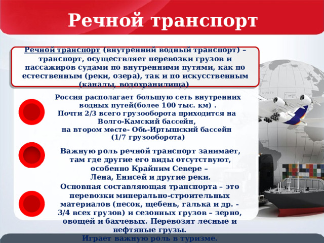 Речной транспорт России Речной транспорт (внутренний водный транспорт) – транспорт, осуществляет перевозки грузов и пассажиров судами по внутренними путями, как по естественным (реки, озера), так и по искусственным (каналы, водохранилища)  Россия располагает большую сеть внутренних водных путей(более 100 тыс. км) . Почти 2/3 всего грузооборота приходится на Волго-Камский бассейн, на втором месте- Обь-Иртышский бассейн (1/7 грузооборота) Важную роль речной транспорт занимает, там где другие его виды отсутствуют, особенно Крайним Севере – Лена, Енисей и другие реки. Основная составляющая транспорта – это перевозки минерально-строительных материалов (песок, щебень, галька и др. -3/4 всех грузов) и сезонных грузов – зерно, овощей и бахчевых. Перевозят лесные и нефтяные грузы. Играет важную роль в туризме. 