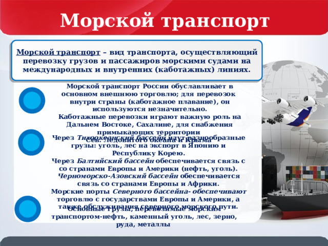 Морской транспорт России Морской транспорт – вид транспорта, осуществляющий перевозку грузов и пассажиров морскими судами на международных и внутренних (каботажных) линиях. Морской транспорт России обуславливает в основном внешнюю торговлю; для перевозок внутри страны (каботажное плавание), он используются незначительно. Каботажные перевозки играют важную роль на Дальнем Востоке, Сахалине, для снабжения примыкающих территории Сев. Ледовитого океана и Крыма Через Тихоокеанский бассейн идут разнообразные грузы: уголь, лес на экспорт в Японию и Республику Корею. Через Балтийский бассейн обеспечивается связь с со странами Европы и Америки (нефть, уголь). Черноморско-Азовский бассейн обеспечивается связь со странами Европы и Африки. Морские порты Северного бассейна- обеспечивают торговлю с государствами Европы и Америки, а также обслуживания северного морского пути. Основные грузы, перевозимые морским транспортом-нефть, каменный уголь, лес, зерно, руда, металлы 