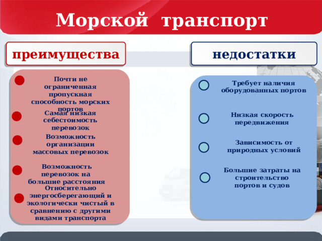 Морской транспорт России преимущества недостатки Почти не ограниченная пропускная способность морских портов . Требует наличия оборудованных портов Самая низкая себестоимость перевозок Низкая скорость передвижения Возможность организации массовых перевозок Зависимость от природных условий Возможность перевозок на большие расстояния Большие затраты на строительство портов и судов Относительно энергосберегающий и экологически чистый в сравнению с другими видами транспорта 