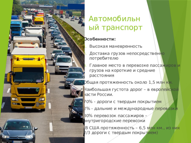 Автомобильный транспорт Особенности: Высокая маневренность Доставка грузов непосредственно потребителю Главное место в перевозке пассажиров и грузов на короткие и средние расстояния Общая протяженность около 1,5 млн км. Наибольшая густота дорог – в европейской части России. 70% - дороги с твердым покрытием 2% - дальние и международные перевозки 80% перевозок пассажиров – внутригородские перевозки (В США протяженность – 6,5 млн км., из них 2/3 дороги с твердым покрытием) 