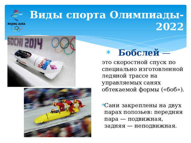 Виды спорта Олимпиады-2022 Бобслей —  это скоростной спуск по специально изготовленной ледяной трассе на управляемых санях обтекаемой формы («боб»). Сани закреплены на двух парах полозьев: передняя пара — подвижная, задняя — неподвижная. 