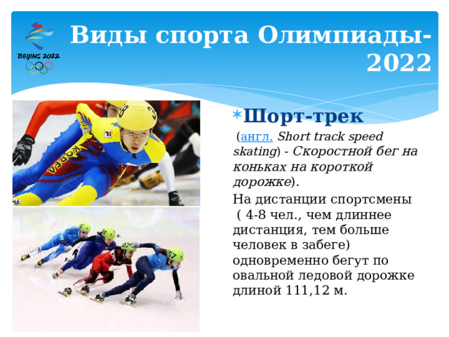 Виды спорта Олимпиады-2022 Шорт-трек   ( англ.   Short track speed skating ) - Скоростной бег на коньках на короткой дорожке ). На дистанции спортсмены ( 4-8 чел., чем длиннее дистанция, тем больше человек в забеге) одновременно бегут по овальной ледовой дорожке длиной 111,12 м. 