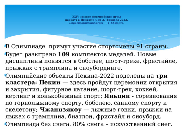   XXIV зимние Олимпийские игры  пройдут в Пекине с 4 по 20 февраля 2022.  Паралимпийские игры — 4-13 марта.    В Олимпиаде примут участие спортсмены 91 страны. Будет разыграно 109 комплектов медалей. Новые дисциплины появятся в бобслее, шорт-треке, фристайле, прыжках с трамплина и сноубординге. Олимпийские объекты Пекина-2022 поделены на три кластера:  Пекин  —   здесь пройдут церемонии открытия и закрытия, фигурное катание, шорт-трек, хоккей, керлинг и конькобежный спорт; Яньцин  -   соревнования по горнолыжному спорту, бобслею, санному спорту и скелетону; Чжанцзякоу  — лыжные гонки, прыжки на лыжах с трамплина, биатлон, фристайл и сноуборд. Олимпиада без снега. 80% снега – искусственный снег. 