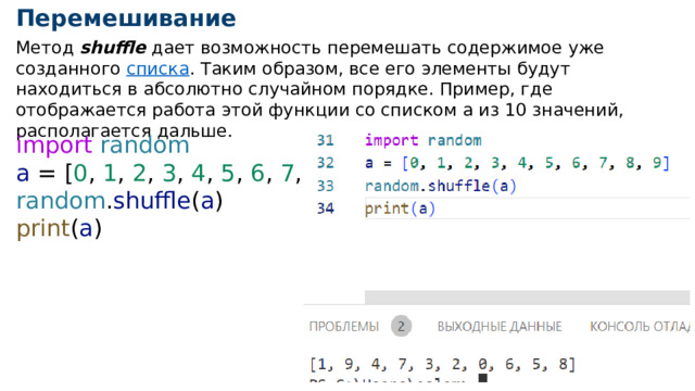Перемешивание Метод shuffle дает возможность перемешать содержимое уже созданного  списка . Таким образом, все его элементы будут находиться в абсолютно случайном порядке. Пример, где отображается работа этой функции со списком a из 10 значений, располагается дальше. import  random a = [ 0 , 1 , 2 , 3 , 4 , 5 , 6 , 7 , 8 , 9 ] random . shuffle ( a ) print ( a ) 