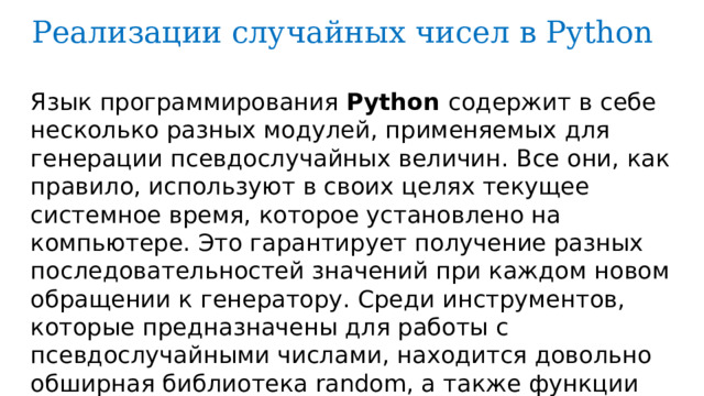 Реализации случайных чисел в Python Язык программирования Python содержит в себе несколько разных модулей, применяемых для генерации псевдослучайных величин. Все они, как правило, используют в своих целях текущее системное время, которое установлено на компьютере. Это гарантирует получение разных последовательностей значений при каждом новом обращении к генератору. Среди инструментов, которые предназначены для работы с псевдослучайными числами, находится довольно обширная библиотека random, а также функции numpy.random и os.urandom . 