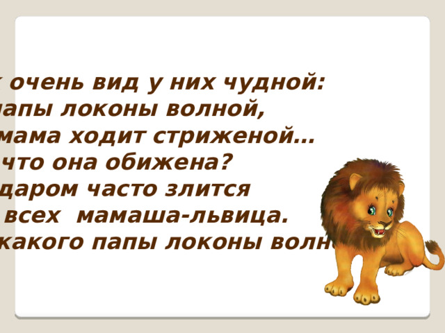 Уж очень вид у них чудной: У папы локоны волной,  А мама ходит стриженой… За что она обижена? Недаром часто злится На всех мамаша-львица. -У какого папы локоны волной?   