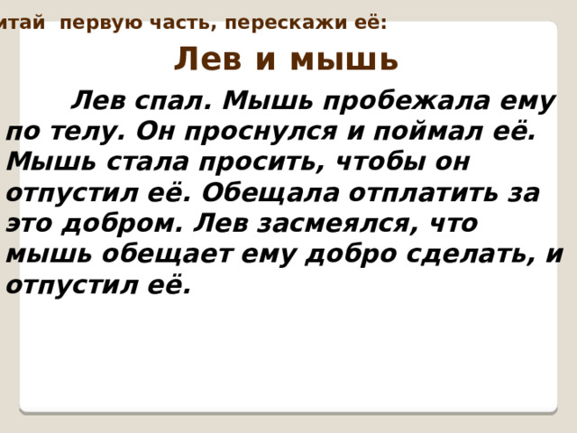 Перечитай первую часть, перескажи её: Лев и мышь  Лев спал. Мышь пробежала ему по телу. Он проснулся и поймал её. Мышь стала просить, чтобы он отпустил её. Обещала отплатить за это добром. Лев засмеялся, что мышь обещает ему добро сделать, и отпустил её.  