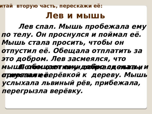 Перечитай вторую часть, перескажи её: Лев и мышь  Лев спал. Мышь пробежала ему по телу. Он проснулся и поймал её. Мышь стала просить, чтобы он отпустил её. Обещала отплатить за это добром. Лев засмеялся, что мышь обещает ему добро сделать, и отпустил её.   Потом охотники поймали льва и привязали верёвкой к дереву. Мышь услыхала львиный рёв, прибежала, перегрызла верёвку. 