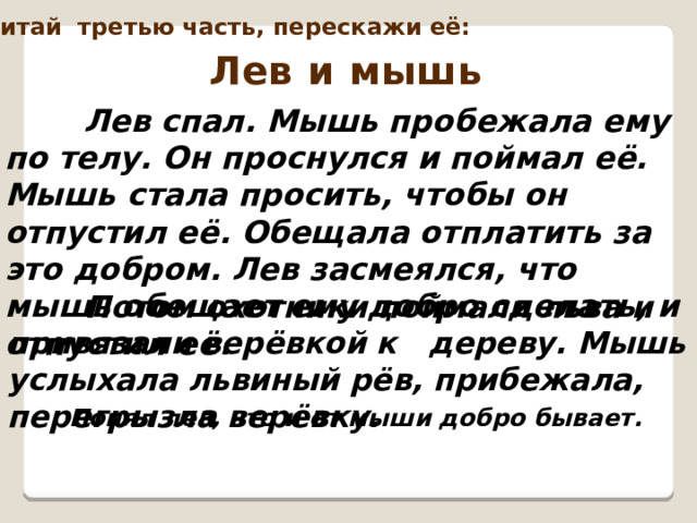 Перечитай третью часть, перескажи её: Лев и мышь  Лев спал. Мышь пробежала ему по телу. Он проснулся и поймал её. Мышь стала просить, чтобы он отпустил её. Обещала отплатить за это добром. Лев засмеялся, что мышь обещает ему добро сделать, и отпустил её.   Потом охотники поймали льва и привязали верёвкой к дереву. Мышь услыхала львиный рёв, прибежала, перегрызла верёвку.  Понял лев, что и от мыши добро бывает.  
