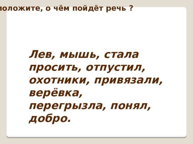 Предположите, о чём пойдёт речь ? Лев, мышь, стала просить, отпустил, охотники, привязали, верёвка, перегрызла, понял, добро. 