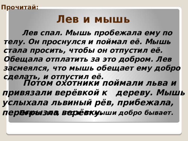 Прочитай: Лев и мышь  Лев спал. Мышь пробежала ему по телу. Он проснулся и поймал её. Мышь стала просить, чтобы он отпустил её. Обещала отплатить за это добром. Лев засмеялся, что мышь обещает ему добро сделать, и отпустил её.   Потом охотники поймали льва и привязали верёвкой к дереву. Мышь услыхала львиный рёв, прибежала, перегрызла верёвку.  Понял лев, что и от мыши добро бывает.  