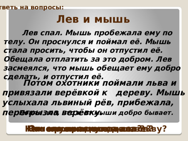 Ответь на вопросы: Лев и мышь  Лев спал. Мышь пробежала ему по телу. Он проснулся и поймал её. Мышь стала просить, чтобы он отпустил её. Обещала отплатить за это добром. Лев засмеялся, что мышь обещает ему добро сделать, и отпустил её.   Потом охотники поймали льва и привязали верёвкой к дереву. Мышь услыхала львиный рёв, прибежала, перегрызла верёвку.  Понял лев, что и от мыши добро бывает.  Отчего проснулся лев? Что хотел сделать лев? Что произошло дальше? Как мышка отплатила льву? Почему она это сделала? 