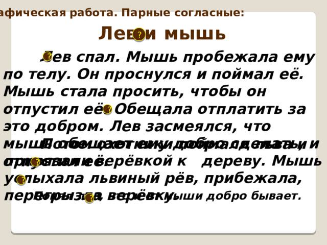 Орфографическая работа. Парные согласные: Лев и мышь ?  Лев спал. Мышь пробежала ему по телу. Он проснулся и поймал её. Мышь стала просить, чтобы он отпустил её. Обещала отплатить за это добром. Лев засмеялся, что мышь обещает ему добро сделать, и отпустил её.  ? ?  Потом охотники поймали льва и привязали верёвкой к дереву. Мышь услыхала львиный рёв, прибежала, перегрызла верёвку. ? ?  Понял лев, что и от мыши добро бывает.  ? 