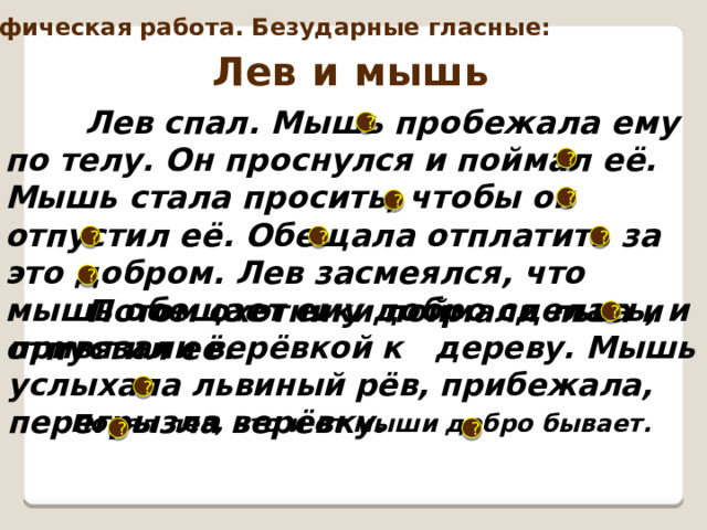 Орфографическая работа. Безударные гласные: Лев и мышь  Лев спал. Мышь пробежала ему по телу. Он проснулся и поймал её. Мышь стала просить, чтобы он отпустил её. Обещала отплатить за это добром. Лев засмеялся, что мышь обещает ему добро сделать, и отпустил её.  ? ? ? ? ? ? ? ?  Потом охотники поймали льва и привязали верёвкой к дереву. Мышь услыхала львиный рёв, прибежала, перегрызла верёвку. ? ?  Понял лев, что и от мыши добро бывает.  ? ? 