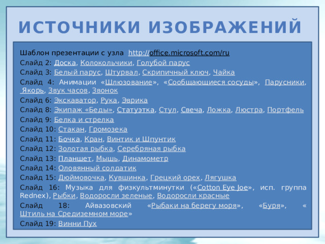 Источники изображений Шаблон презентации с узла http:// office.microsoft.com/ru  Слайд 2: Доска , Колокольчики , Голубой парус Слайд 3: Белый парус , Штурвал , Скрипичный ключ , Чайка Слайд 4: Анимации « Шлюзование », « Сообщающиеся сосуды », Парусники , Якорь , Звук часов , Звонок Слайд 6:  Экскаватор , Рука , Эврика Слайд 8:  Экипаж «Беды» , Статуэтка , Стул , Свеча , Ложка , Люстра , Портфель Слайд 9: Белка и стрелка Слайд 10: Стакан , Громозека Слайд 11: Бочка , Кран , Винтик и Шпунтик Слайд 12: Золотая рыбка , Серебряная рыбка Слайд 13: Планшет , Мышь , Динамометр Слайд 14: Оловянный солдатик Слайд 15: Дюймовочка , Кувшинка , Грецкий орех , Лягушка Слайд 16: Музыка для физкультминутки (« Cotton Eye Joe », исп. группа Rednex), Рыбки , Водоросли зеленые , Водоросли красные Слайд 18: Айвазовский « Рыбаки на берегу моря », « Буря », « Штиль на Средиземном море » Слайд 19: Винни Пух 17 