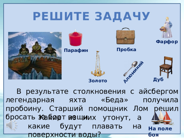 Алюминий Решите задачу Фарфор Пробка Парафин Дуб Золото В результате столкновения с айсбергом легендарная яхта «Беда» получила пробоину. Старший помощник Лом решил бросать за борт вещи. Какие из них утонут, а какие будут плавать на поверхности воды? На поле боя 8 