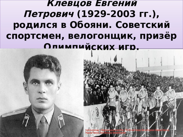 Клевцов Евгений Петрович  (1929-2003 гг.), родился в Обояни. Советский спортсмен, велогонщик, призёр Олимпийских игр. 