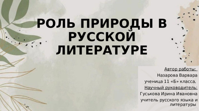 РОЛЬ ПРИРОДЫ В РУССКОЙ ЛИТЕРАТУРЕ Автор работы: Назарова Варвара ученица 11 «Б» класса, Научный руководитель: Гуськова Ирина Ивановна учитель русского языка и литературы 