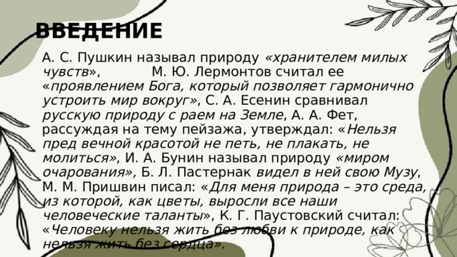 ВВЕДЕНИЕ А. С. Пушкин называл природу «хранителем милых чувств », М. Ю. Лермонтов считал ее « проявлением Бога, который позволяет гармонично устроить мир вокруг» , С. А. Есенин сравнивал русскую природу с раем на Земле , А. А. Фет, рассуждая на тему пейзажа, утверждал: « Нельзя пред вечной красотой не петь, не плакать, не молиться» , И. А. Бунин называл природу «миром очарования», Б. Л. Пастернак видел в ней свою Музу , М. М. Пришвин писал: « Для меня природа – это среда, из которой, как цветы, выросли все наши человеческие таланты », К. Г. Паустовский считал: « Человеку нельзя жить без любви к природе, как нельзя жить без сердца». 