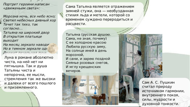 Портрет героини написан «движеньем света»:  Морозна ночь, все небо ясно; Светил небесных дивный хор Течет так тихо, так согласно… Татьяна на широкий двор В открытом платьице выходит На месяц зеркало наводит; Но в темном зеркале одна Дрожит печальная луна…  Сама Татьяна является отражением зимней стужи, она — необузданная стихия льда и метели, которой со временем суждено переродиться и расцвести. Татьяна (русская душою. Сама, не зная, почему) С ее холодною красою Любила русскую зиму, На солнце иней в день морозной, И сани, и зарею поздной Сиянье розовых снегов, И мглу крещенских вечеров. Луна в романе абсолютно чиста, на ней нет ни пятнышка. Так и душа Татьяны чиста и непорочна, ее мысли, стремления так же высоки и далеки от всего пошлого и приземленного. Сам А. С. Пушкин считал природу источником гармонии, внутреннего покоя, силы, мудрости и духовной тонкости. 