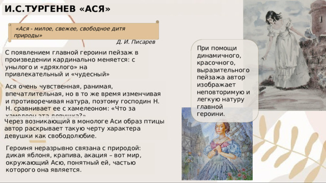 И.С.ТУРГЕНЕВ «АСЯ»  «Ася - милое, свежее, свободное дитя природы» Д. И. Писарев При помощи динамичного, красочного, выразительного пейзажа автор изображает неповторимую и легкую натуру главной героини. С появлением главной героини пейзаж в произведении кардинально меняется: с унылого и «дряхлого» на привлекательный и «чудесный» Ася очень чувственная, ранимая, впечатлительная, но в то же время изменчивая и противоречивая натура, поэтому господин Н. Н. сравнивает ее с хамелеоном: «Что за хамелеон эта девушка?» Через возникающий в монологе Аси образ птицы автор раскрывает такую черту характера девушки как свободолюбие. Героиня неразрывно связана с природой: дикая яблоня, крапива, акация – вот мир, окружающий Асю, понятный ей, частью которого она является. 