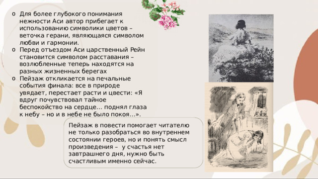Для более глубокого понимания нежности Аси автор прибегает к использованию символики цветов – веточка герани, являющаяся символом любви и гармонии. Перед отъездом Аси царственный Рейн становится символом расставания – возлюбленные теперь находятся на разных жизненных берегах Пейзаж откликается на печальные события финала: все в природе увядает, перестает расти и цвести: «Я вдруг почувствовал тайное беспокойство на сердце… поднял глаза к небу – но и в небе не было покоя…». Пейзаж в повести помогает читателю не только разобраться во внутреннем состоянии героев, но и понять смысл произведения – у счастья нет завтрашнего дня, нужно быть счастливым именно сейчас. 