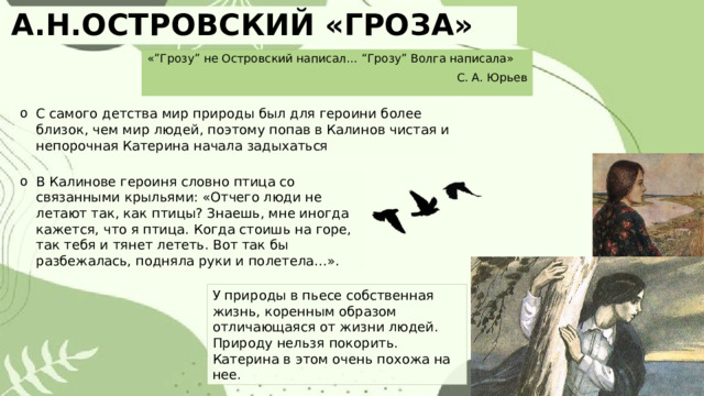 А.Н.ОСТРОВСКИЙ «ГРОЗА» «”Грозу” не Островский написал… “Грозу” Волга написала» С. А. Юрьев С самого детства мир природы был для героини более близок, чем мир людей, поэтому попав в Калинов чистая и непорочная Катерина начала задыхаться В Калинове героиня словно птица со связанными крыльями: «Отчего люди не летают так, как птицы? Знаешь, мне иногда кажется, что я птица. Когда стоишь на горе, так тебя и тянет лететь. Вот так бы разбежалась, подняла руки и полетела…». У природы в пьесе собственная жизнь, коренным образом отличающаяся от жизни людей. Природу нельзя покорить. Катерина в этом очень похожа на нее. 