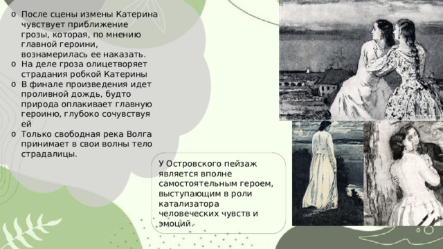 После сцены измены Катерина чувствует приближение грозы, которая, по мнению главной героини, вознамерилась ее наказать. На деле гроза олицетворяет страдания робкой Катерины В финале произведения идет проливной дождь, будто природа оплакивает главную героиню, глубоко сочувствуя ей Только свободная река Волга принимает в свои волны тело страдалицы. У Островского пейзаж является вполне самостоятельным героем, выступающим в роли катализатора человеческих чувств и эмоций. 