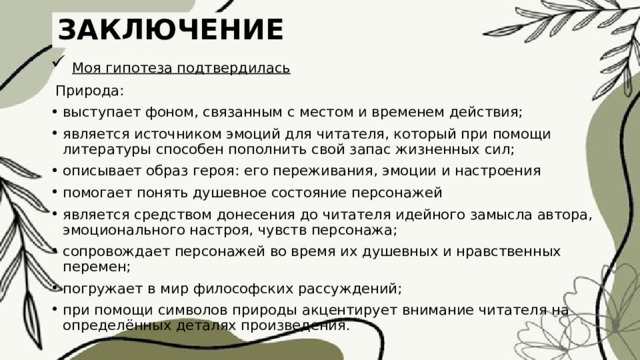 ЗАКЛЮЧЕНИЕ  Моя гипотеза подтвердилась  Природа: выступает фоном, связанным с местом и временем действия; является источником эмоций для читателя, который при помощи литературы способен пополнить свой запас жизненных сил; описывает образ героя: его переживания, эмоции и настроения помогает понять душевное состояние персонажей является средством донесения до читателя идейного замысла автора, эмоционального настроя, чувств персонажа; сопровождает персонажей во время их душевных и нравственных перемен; погружает в мир философских рассуждений; при помощи символов природы акцентирует внимание читателя на определённых деталях произведения. 
