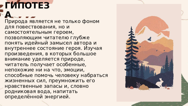 ГИПОТЕЗА Природа является не только фоном для повествования, но и самостоятельным героем, позволяющим читателю глубже понять идейный замысел автора и внутреннее состояние героя. Изучая произведения, в которых большое внимание уделяется природе, читатель получает особенные, непохожие ни на что, эмоции, способные помочь человеку набраться жизненных сил, преумножить его нравственные запасы и, словно родниковая вода, напитать определённой энергией. 