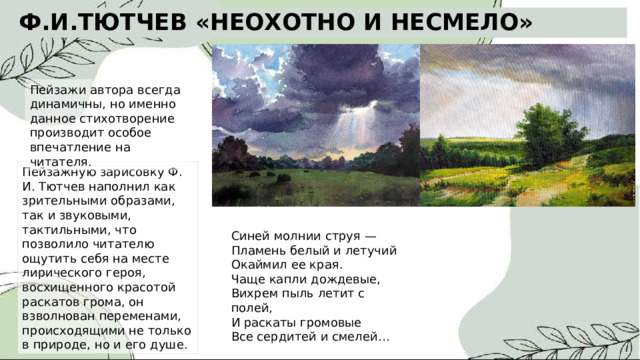 Ф.И.ТЮТЧЕВ «НЕОХОТНО И НЕСМЕЛО» Пейзажи автора всегда динамичны, но именно данное стихотворение производит особое впечатление на читателя. Пейзажную зарисовку Ф. И. Тютчев наполнил как зрительными образами, так и звуковыми, тактильными, что позволило читателю ощутить себя на месте лирического героя, восхищенного красотой раскатов грома, он взволнован переменами, происходящими не только в природе, но и его душе. Синей молнии струя — Пламень белый и летучий Окаймил ее края. Чаще капли дождевые, Вихрем пыль летит с полей, И раскаты громовые Все сердитей и смелей… 