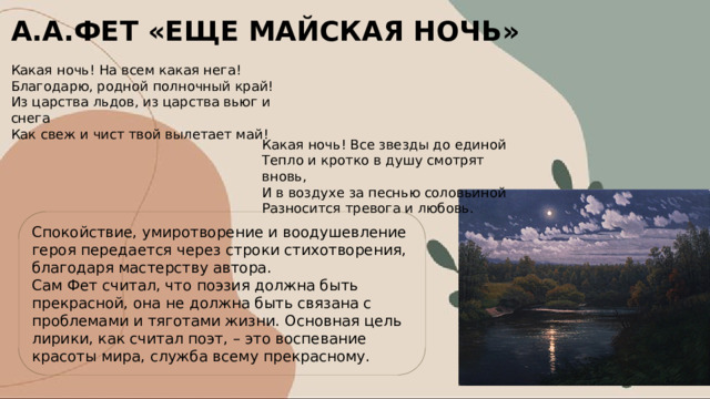 А.А.ФЕТ «ЕЩЕ МАЙСКАЯ НОЧЬ» Какая ночь! На всем какая нега! Благодарю, родной полночный край! Из царства льдов, из царства вьюг и снега Как свеж и чист твой вылетает май! Какая ночь! Все звезды до единой Тепло и кротко в душу смотрят вновь, И в воздухе за песнью соловьиной Разносится тревога и любовь. Спокойствие, умиротворение и воодушевление героя передается через строки стихотворения, благодаря мастерству автора. Сам Фет считал, что поэзия должна быть прекрасной, она не должна быть связана с проблемами и тяготами жизни. Основная цель лирики, как считал поэт, – это воспевание красоты мира, служба всему прекрасному. 