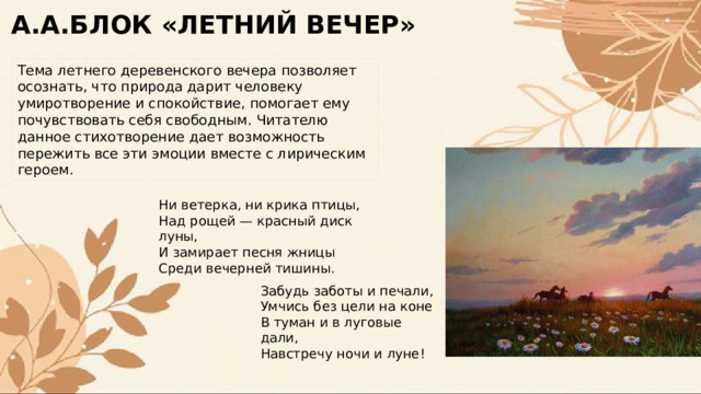 А.А.БЛОК «ЛЕТНИЙ ВЕЧЕР» Тема летнего деревенского вечера позволяет осознать, что природа дарит человеку умиротворение и спокойствие, помогает ему почувствовать себя свободным. Читателю данное стихотворение дает возможность пережить все эти эмоции вместе с лирическим героем. Ни ветерка, ни крика птицы, Над рощей — красный диск луны, И замирает песня жницы Среди вечерней тишины. Забудь заботы и печали, Умчись без цели на коне В туман и в луговые дали, Навстречу ночи и луне! 