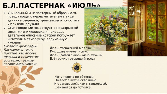 Б.Л.ПАСТЕРНАК «ИЮЛЬ» Уникальный и неповторимый образ июля, предстающего перед читателем в виде дачника-озорника, приехавшего погостить к близким друзьям. Стихотворение повествует о неразрывной связи жизни человека и природы, детальное описание которой погружает читателя в атмосферу, задуманную автором. Согласно философии Пастернака, такие понятия, как любовь, природа и творчество составляют основу человеческой жизни Июль, таскающий в одёже Пух одуванчиков, лопух, Июль, домой сквозь окна вхожий, Всё громко говорящий вслух. Ног у порога не обтерши, Вбегает в вихре сквозняка И с занавеской, как с танцоршей, Взвивается до потолка. 
