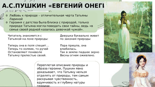 А.С.ПУШКИН «ЕВГЕНИЙ ОНЕГИН» Любовь к природе – отличительная черта Татьяны Лариной Героиня с детства была близка с природой, только природе Татьяна могла поведать свои тайны, ведь «в семье своей родной казалась девочкой чужой». Девушка буквально живет по законам природы: Читатель знакомится с Татьяной на лоне природы: Пора пришла, она влюбилась. Теперь она в поля спешит… Так в землю падшее зерно Теперь то холмик, то ручей Остановляют поневоле Весны огнем оживлено. Татьяну прелестью своей. Переплетая описание природы и образа героини, Пушкин явно доказывает, что Татьяну нельзя отделять от природы, тем самым раскрывая чувственность, вдумчивость и глубину натуры героини. 