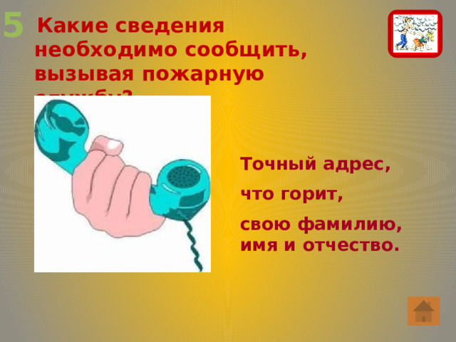 5  Какие сведения необходимо сообщить, вызывая пожарную службу? Точный адрес, что горит, свою фамилию, имя и отчество. 
