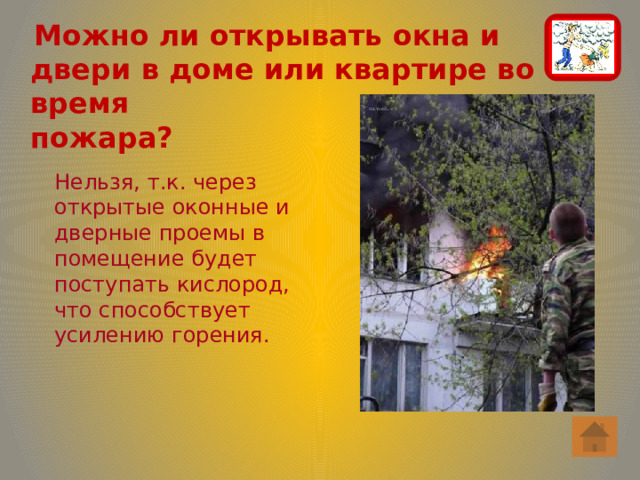  Можно ли открывать окна и двери в доме или квартире во время  пожара? Нельзя, т.к. через открытые оконные и дверные проемы в помещение будет поступать кислород, что способствует усилению горения. 