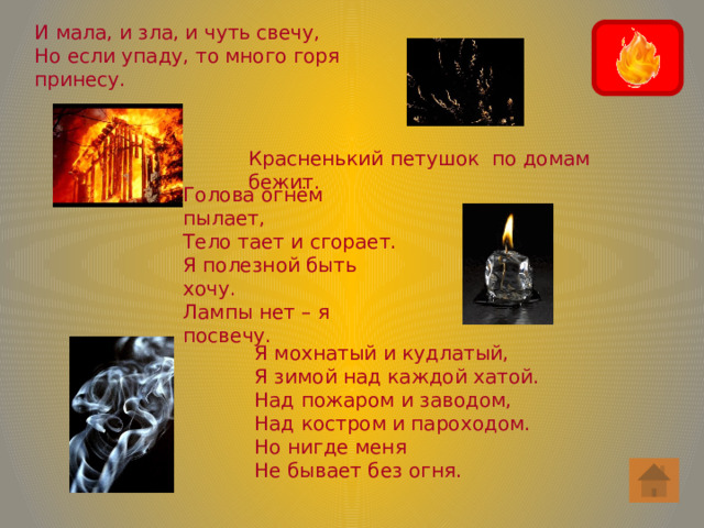 И мала, и зла, и чуть свечу, Но если упаду, то много горя принесу. Красненький петушок по домам бежит. Голова огнём пылает, Тело тает и сгорает. Я полезной быть хочу. Лампы нет – я посвечу. Я мохнатый и кудлатый, Я зимой над каждой хатой. Над пожаром и заводом, Над костром и пароходом. Но нигде меня Не бывает без огня.  