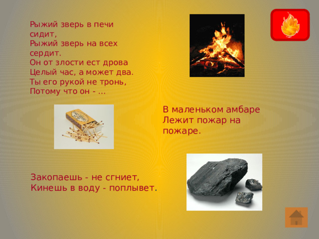 Рыжий зверь в печи сидит, Рыжий зверь на всех сердит. Он от злости ест дрова Целый час, а может два. Ты его рукой не тронь, Потому что он - … В маленьком амбаре Лежит пожар на пожаре. Закопаешь - не сгниет, Кинешь в воду - поплывет . 