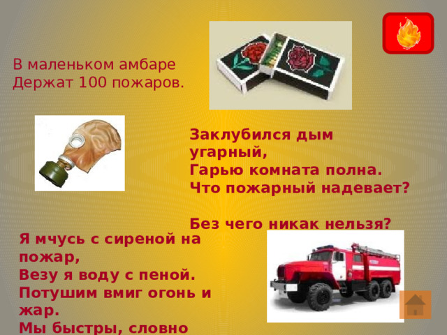 В маленьком амбаре Держат 100 пожаров. Заклубился дым угарный,  Гарью комната полна.  Что пожарный надевает?  Без чего никак нельзя? Я мчусь с сиреной на пожар,  Везу я воду с пеной.  Потушим вмиг огонь и жар.  Мы быстры, словно стрелы. 