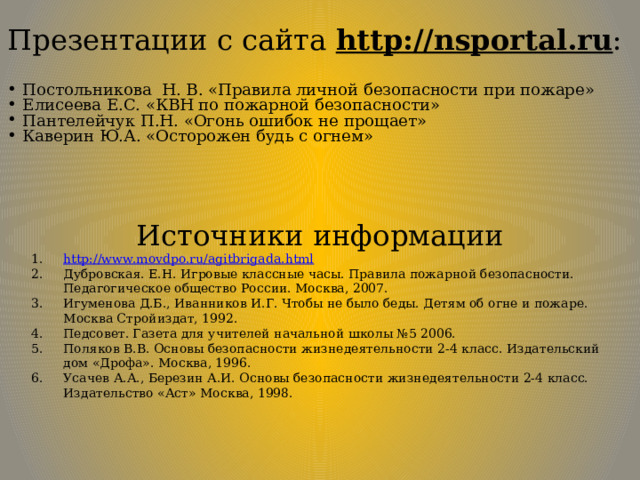 Презентации с сайта http://nsportal.ru : Постольникова Н. В. «Правила личной безопасности при пожаре» Елисеева Е.С. «КВН по пожарной безопасности» Пантелейчук П.Н. «Огонь ошибок не прощает» Каверин Ю.А. «Осторожен будь с огнем» Источники информации http://www.movdpo.ru/agitbrigada.html Дубровская. Е.Н. Игровые классные часы. Правила пожарной безопасности. Педагогическое общество России. Москва, 2007. Игуменова Д.Б., Иванников И.Г. Чтобы не было беды. Детям об огне и пожаре. Москва Стройиздат, 1992. Педсовет. Газета для учителей начальной школы №5 2006. Поляков В.В. Основы безопасности жизнедеятельности 2-4 класс. Издательский дом «Дрофа». Москва, 1996. Усачев А.А., Березин А.И. Основы безопасности жизнедеятельности 2-4 класс. Издательство «Аст» Москва, 1998. 